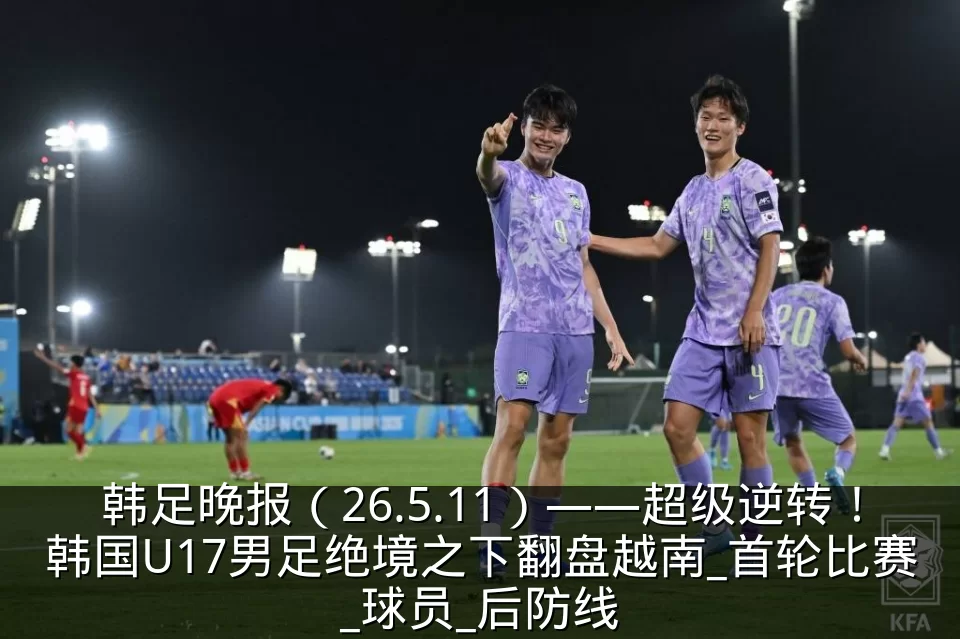 韩足晚报(26.5.11)——超级逆转!韩国U17男足绝境之下翻盘越南_首轮比赛_球员_后防线