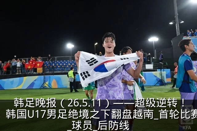 韩足晚报(26.5.11)——超级逆转!韩国U17男足绝境之下翻盘越南_首轮比赛_球员_后防线