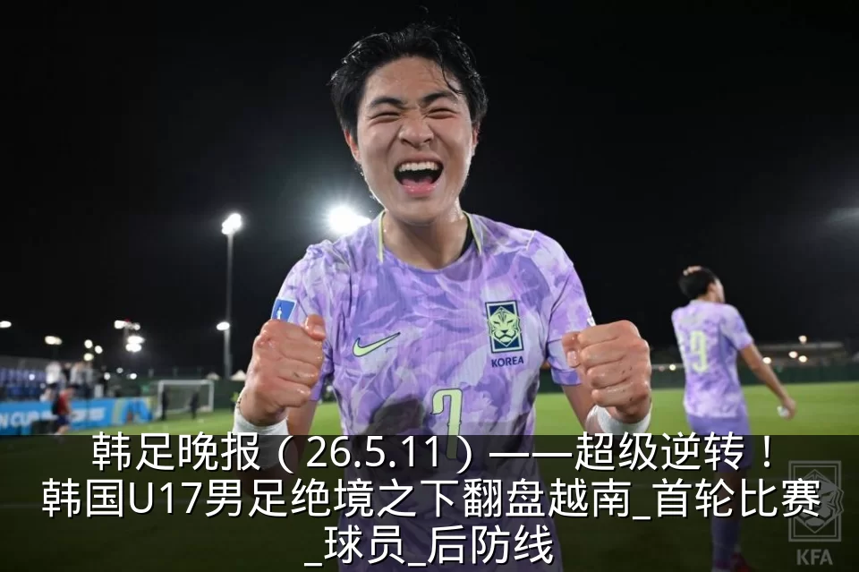 韩足晚报(26.5.11)——超级逆转!韩国U17男足绝境之下翻盘越南_首轮比赛_球员_后防线
