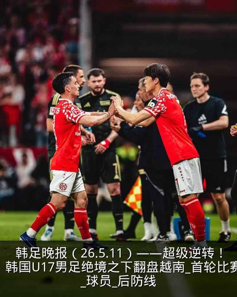 韩足晚报(26.5.11)——超级逆转!韩国U17男足绝境之下翻盘越南_首轮比赛_球员_后防线