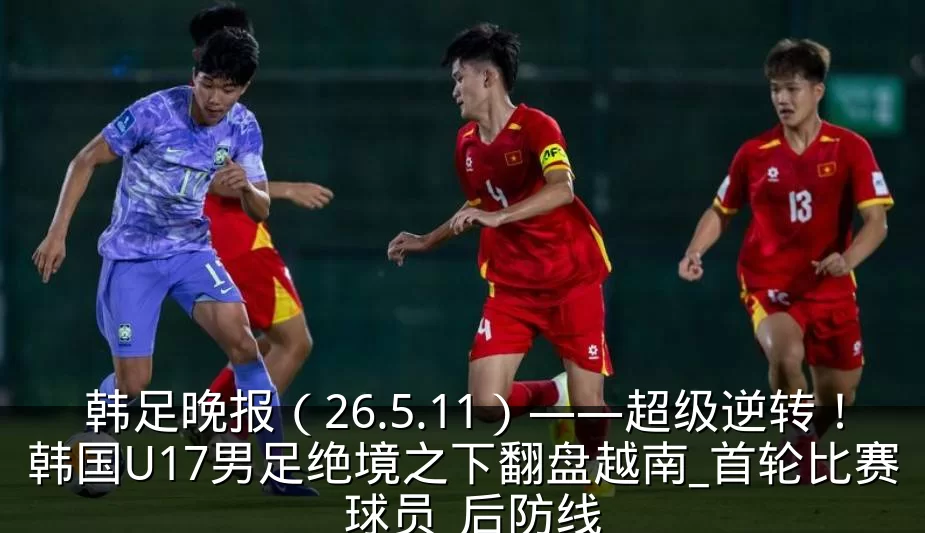 韩足晚报(26.5.11)——超级逆转!韩国U17男足绝境之下翻盘越南_首轮比赛_球员_后防线